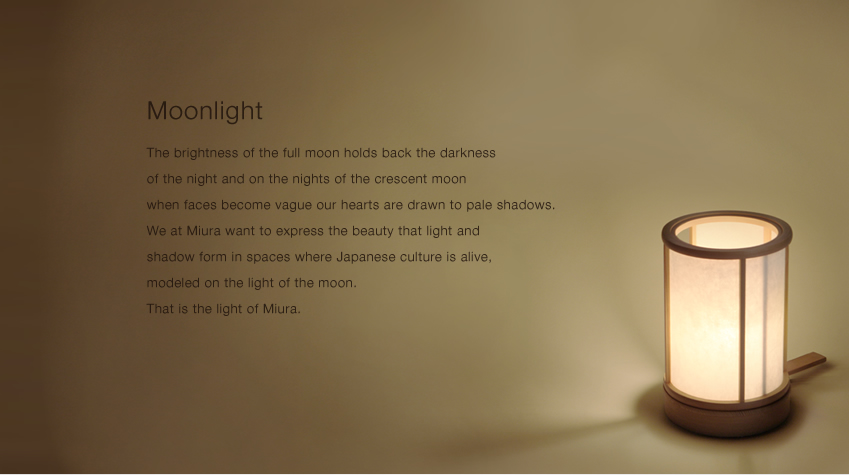 The brightness of the full moon holds back the darkness of the night and on the nights of the crescent moon when faces become vague our hearts are drawn to pale shadows. We at Miura want to express the beauty that light and shadow form in spaces where Japanese culture is alive, modeled on the light of the moon. That is the light of Miura. Moonlight