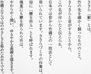 ささら（簓）とは、竹の先を細かく割ったもののこと。さらさらと音がすることから、この名が付いたと伝えられ、日本では昔から竹細工の一技法として用いられています。ささらづくりの作業は、俗に「腰を折る」とも呼ばれます。幾重にも腰を折られた竹は、やわらかく撓い、ゆるやかな曲線を描きます。竹細工ならではのやさしさを秘めたあかりです。