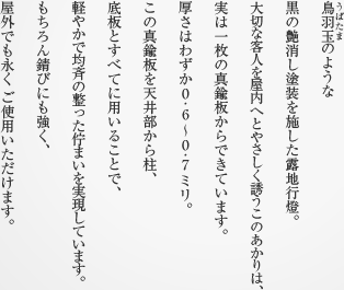 鳥羽玉（うばたま）のような黒の艶消し塗装を施した露地行燈。大切な客人を屋内へとやさしく誘うこのあかりは、実は一枚の真鍮板からできています。厚さはわずか0.6〜0.7ミリ。この真鍮板を天井部から柱、底板とすべてに用いることで、軽やかで均斉の整った佇まいを実現しています。もちろん錆びにも強く、屋外でも永くご使用いただけます。