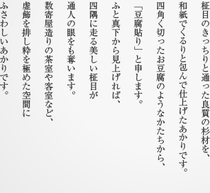 柾目のきっちりと通った良質の杉材を、和紙でくるりと包んで仕上げたあかりです。四角く切ったお豆腐のようなかたちから、「豆腐貼り」と申します。ふと真下から見上げれば、四隅に走る美しい柾目が通人の眼をも奪います。数寄屋造りの茶室や客室など、虚飾を排し粋を極めた空間にふさわしいあかりです。