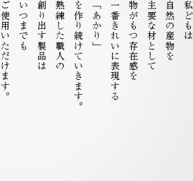 私どもは自然の産物を主要な材として物がもつ存在感を一番きれいに表現する「あかり」を作り続けていきます。熟練した職人の創り出す製品はいつまでもご使用いただけます。