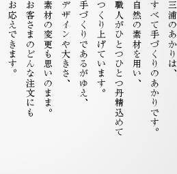 三浦のあかりは、すべて手づくりのあかりです。自然の素材を用い、職人がひとつひとつ丹精込めてつくり上げています。手づくりであるがゆえ、デザインや大きさ、素材の変更も思いのまま。お客さまのどんな注文にもお応えできます。